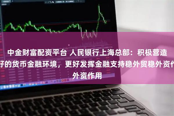 中金财富配资平台 人民银行上海总部：积极营造良好的货币金融环境，更好发挥金融支持稳外贸稳外资作用