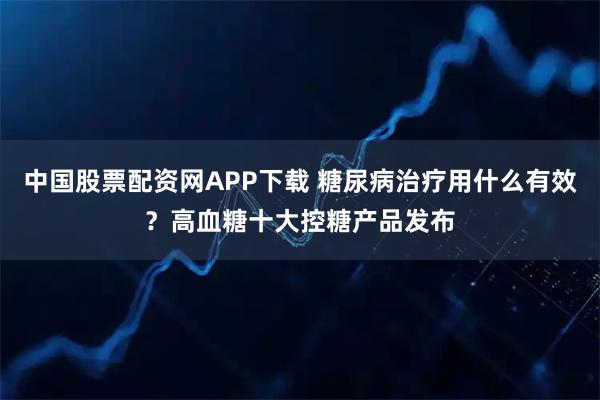 中国股票配资网APP下载 糖尿病治疗用什么有效？高血糖十大控糖产品发布