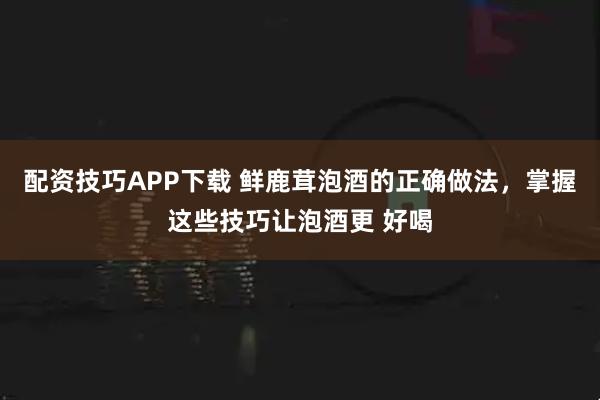 配资技巧APP下载 鲜鹿茸泡酒的正确做法，掌握这些技巧让泡酒更 好喝