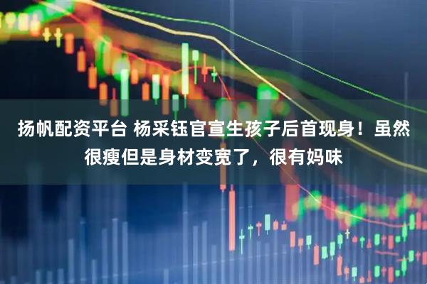 扬帆配资平台 杨采钰官宣生孩子后首现身！虽然很瘦但是身材变宽了，很有妈味