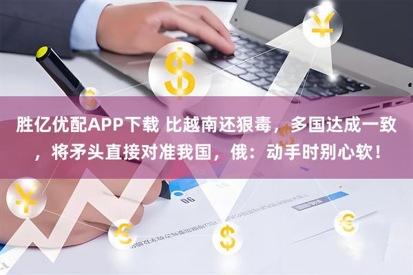 胜亿优配APP下载 比越南还狠毒，多国达成一致，将矛头直接对准我国，俄：动手时别心软！