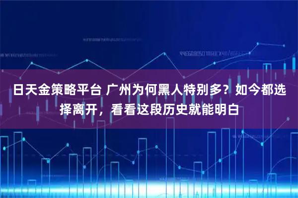 日天金策略平台 广州为何黑人特别多？如今都选择离开，看看这段历史就能明白