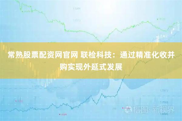 常熟股票配资网官网 联检科技：通过精准化收并购实现外延式发展