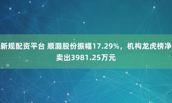 新规配资平台 顺灏股份振幅17.29%，机构龙虎榜净卖出3981.25万元