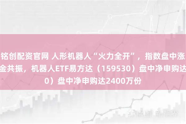铭创配资官网 人形机器人“火力全开”，指数盘中涨超2%获资金共振，机器人ETF易方达（159530）盘中净申购达2400万份