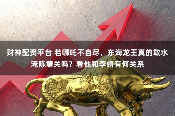 财神配资平台 若哪吒不自尽，东海龙王真的敢水淹陈塘关吗？看他和李靖有何关系