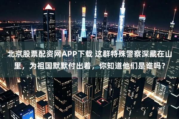 北京股票配资网APP下载 这群特殊警察深藏在山里，为祖国默默付出着，你知道他们是谁吗？