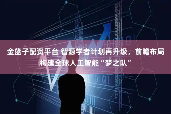 金篮子配资平台 智源学者计划再升级，前瞻布局构建全球人工智能“梦之队”