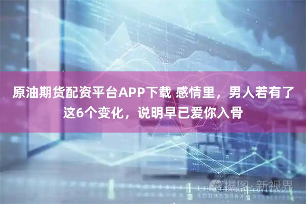 原油期货配资平台APP下载 感情里，男人若有了这6个变化，说明早已爱你入骨