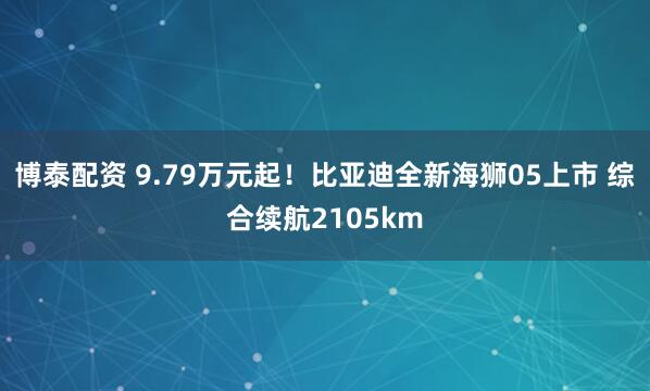 博泰配资 9.79万元起！比亚迪全新海狮05上市 综合续航2105km