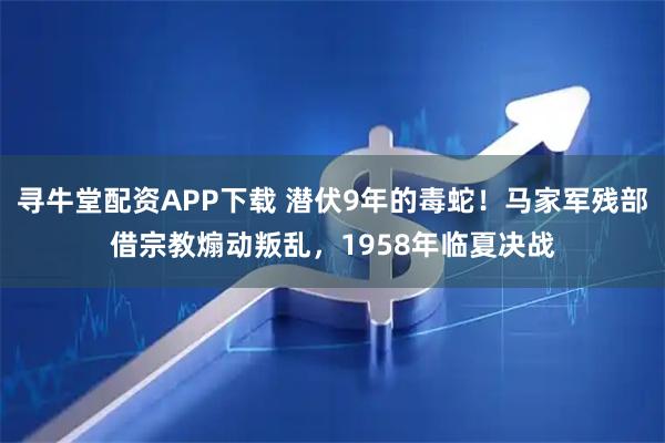 寻牛堂配资APP下载 潜伏9年的毒蛇！马家军残部借宗教煽动叛乱，1958年临夏决战